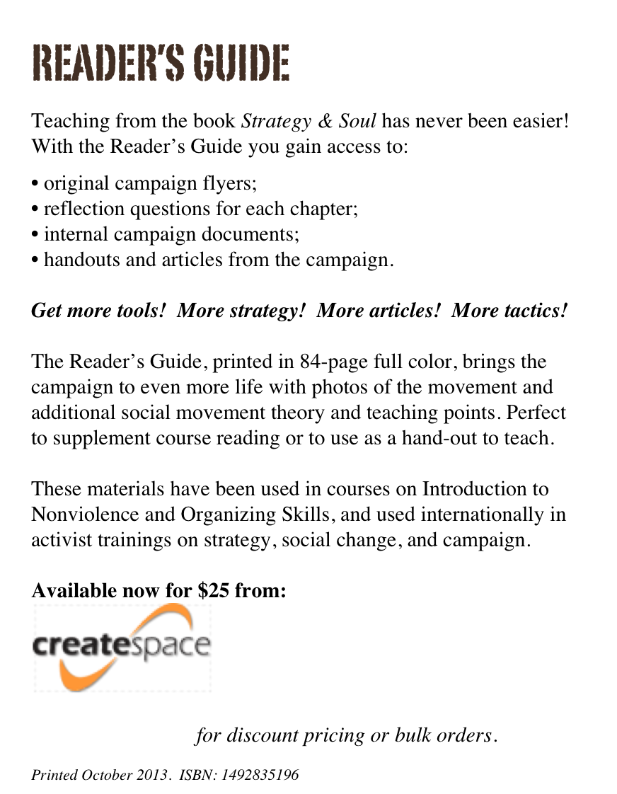 reader’s guide

Teaching from the book Strategy & Soul has never been easier! With the Reader’s Guide you gain access to:

original campaign flyers;
reflection questions for each chapter;
internal campaign documents;
handouts and articles from the campaign.

Get more tools!  More strategy!  More articles!  More tactics!

The Reader’s Guide, printed in 84-page full color, brings the campaign to even more life with photos of the movement and additional social movement theory and teaching points. Perfect to supplement course reading or to use as a hand-out to teach.

These materials have been used in courses on Introduction to Nonviolence and Organizing Skills, and used internationally in activist trainings on strategy, social change, and campaign. 

Available now for $25 from:
￼ 

Contact the author for discount pricing or bulk orders.

Printed October 2013.  ISBN: 1492835196
