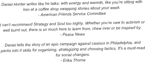 Daniel Hunter writes like he talks: with energy and warmth, like you’re sitting with him at a coffee shop swapping stories about your week. - American Friends Service Committee
I can’t recommend Strategy and Soul too highly. Whether you’re new to activism or well burnt out, there is so much here to learn from, chew over or be inspired by. - Peace News
Daniel tells the story of an epic campaign against casinos in Philadelphia, and packs into it skills for organizing, strategizing and choosing tactics. It's a must-read for social changers. - Erika Thorne